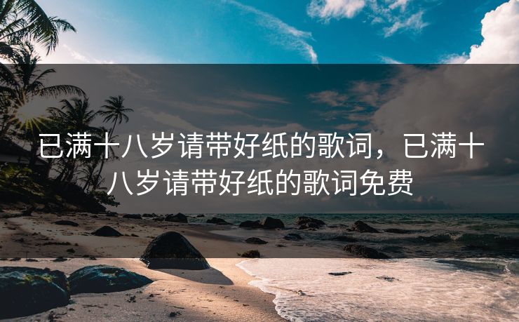 已满十八岁请带好纸的歌词，已满十八岁请带好纸的歌词免费