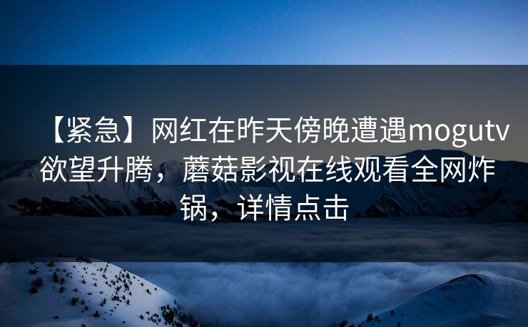 【紧急】网红在昨天傍晚遭遇mogutv 欲望升腾,蘑菇影视在线观看全网炸锅,详情点击