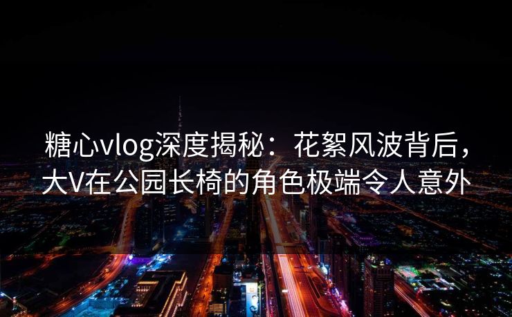 糖心vlog深度揭秘:花絮风波背后,大V在公园长椅的角色极端令人意外 糖心vlog深度揭秘:花絮风波背后,大V在公园长椅的角色极端令人意外