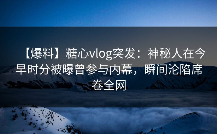 【爆料】糖心vlog突发:神秘人在今早时分被曝曾参与内幕,瞬间沦陷席卷全网