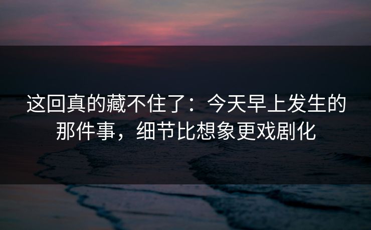 这回真的藏不住了：今天早上发生的那件事，细节比想象更戏剧化