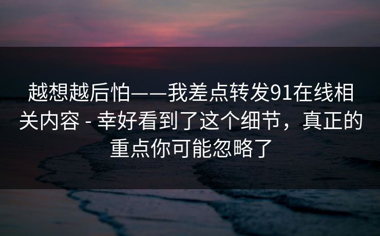 越想越后怕——我差点转发91在线相关内容 - 幸好看到了这个细节，真正的重点你可能忽略了