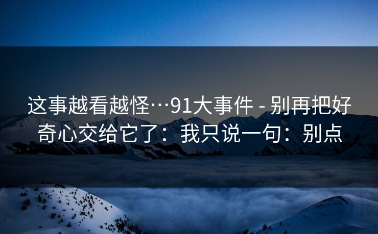 这事越看越怪…91大事件 - 别再把好奇心交给它了：我只说一句：别点