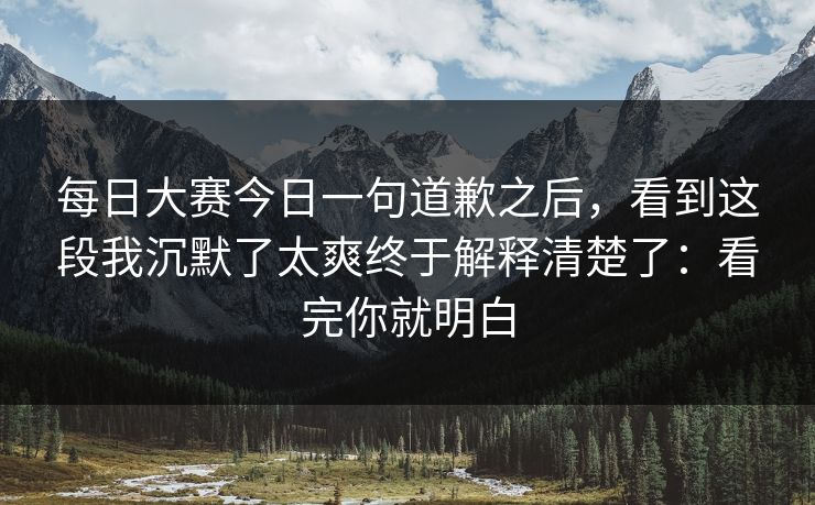 每日大赛今日一句道歉之后，看到这段我沉默了太爽终于解释清楚了：看完你就明白