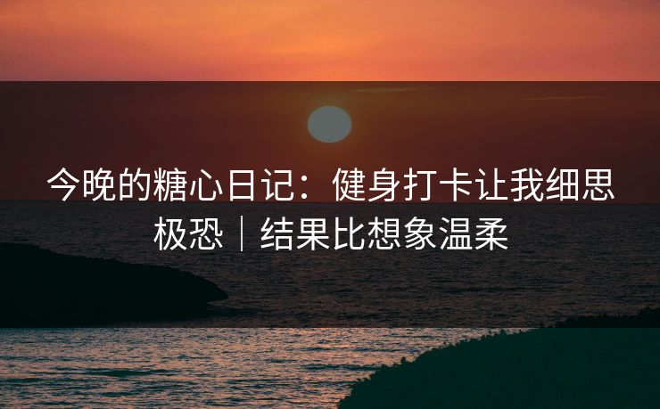 今晚的糖心日记：健身打卡让我细思极恐｜结果比想象温柔