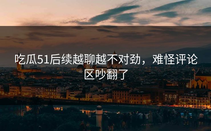 吃瓜51后续越聊越不对劲，难怪评论区吵翻了