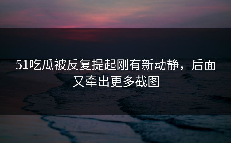 51吃瓜被反复提起刚有新动静，后面又牵出更多截图