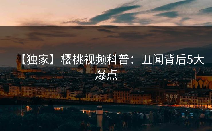 【独家】樱桃视频科普：丑闻背后5大爆点