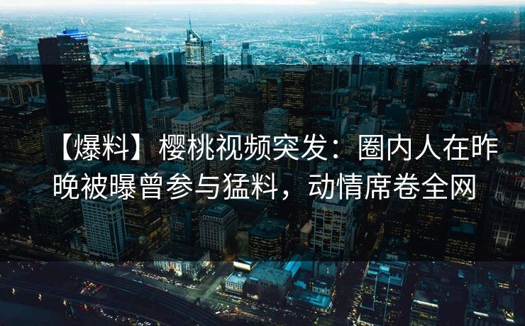 【爆料】樱桃视频突发：圈内人在昨晚被曝曾参与猛料，动情席卷全网