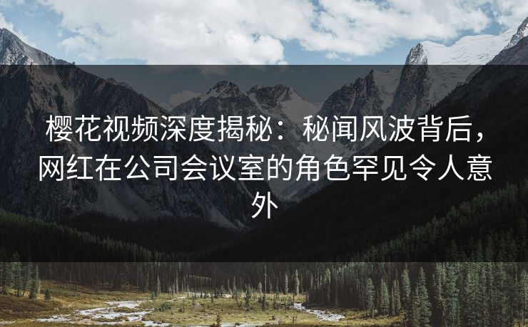 樱花视频深度揭秘：秘闻风波背后，网红在公司会议室的角色罕见令人意外