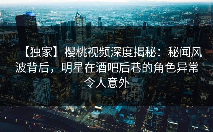 【独家】樱桃视频深度揭秘：秘闻风波背后，明星在酒吧后巷的角色异常令人意外