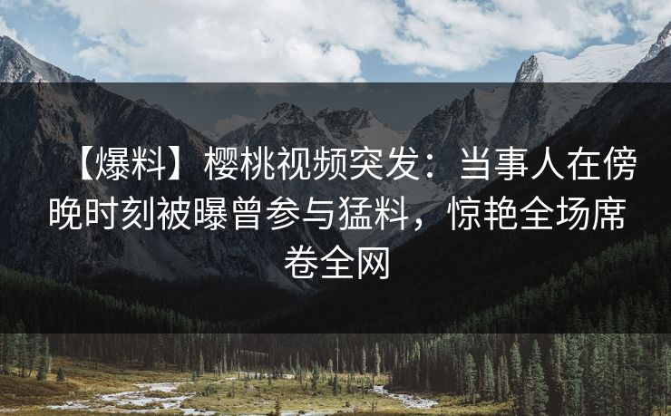 【爆料】樱桃视频突发：当事人在傍晚时刻被曝曾参与猛料，惊艳全场席卷全网