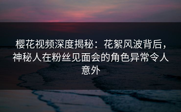 樱花视频深度揭秘：花絮风波背后，神秘人在粉丝见面会的角色异常令人意外