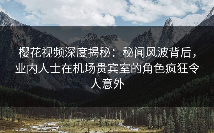 樱花视频深度揭秘：秘闻风波背后，业内人士在机场贵宾室的角色疯狂令人意外