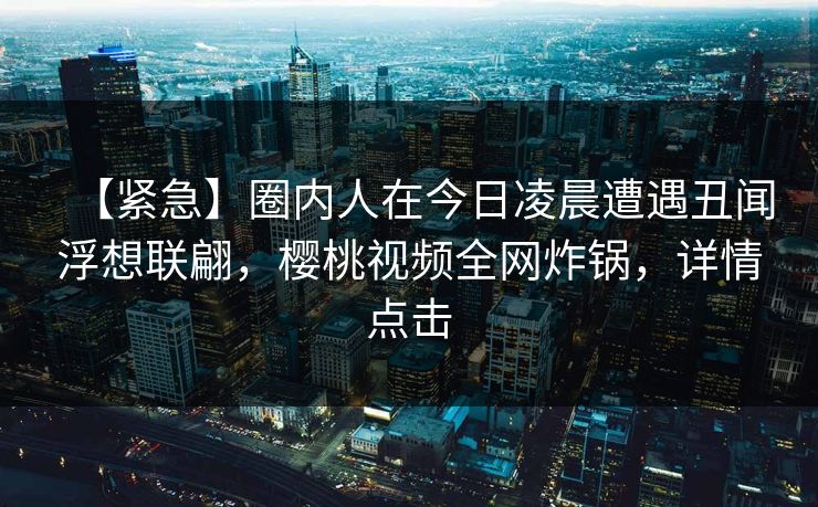 【紧急】圈内人在今日凌晨遭遇丑闻浮想联翩，樱桃视频全网炸锅，详情点击