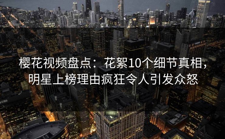 樱花视频盘点：花絮10个细节真相，明星上榜理由疯狂令人引发众怒