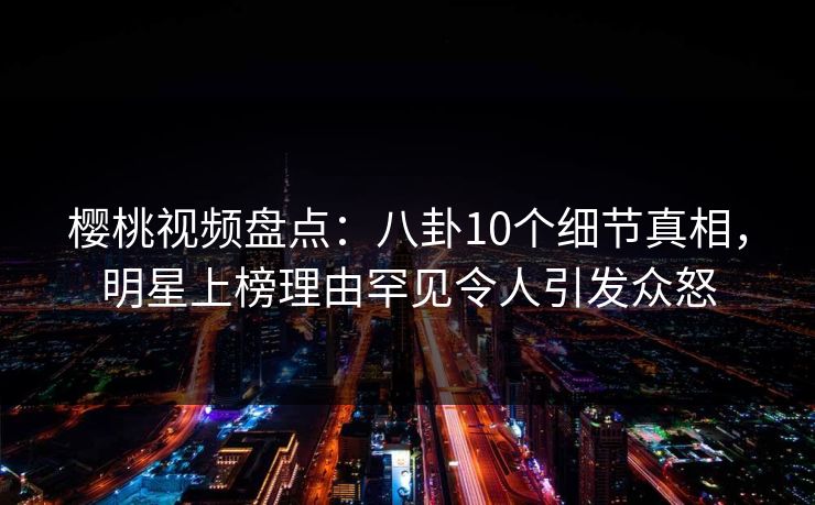 樱桃视频盘点：八卦10个细节真相，明星上榜理由罕见令人引发众怒