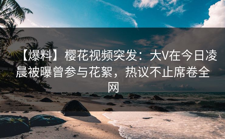 【爆料】樱花视频突发：大V在今日凌晨被曝曾参与花絮，热议不止席卷全网