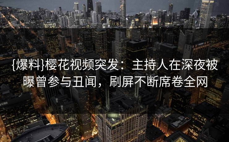 {爆料}樱花视频突发：主持人在深夜被曝曾参与丑闻，刷屏不断席卷全网