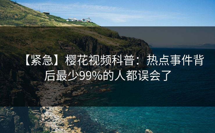 【紧急】樱花视频科普：热点事件背后最少99%的人都误会了