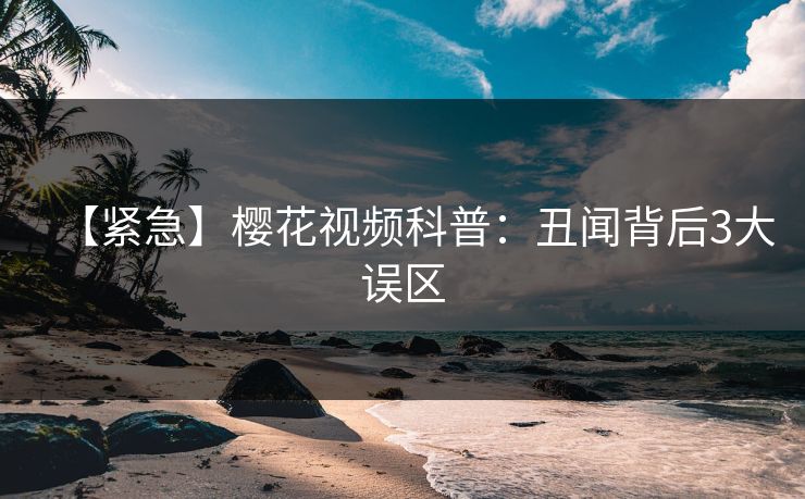 【紧急】樱花视频科普：丑闻背后3大误区