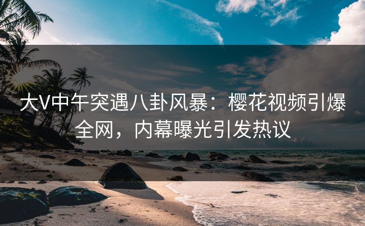 大V中午突遇八卦风暴：樱花视频引爆全网，内幕曝光引发热议
