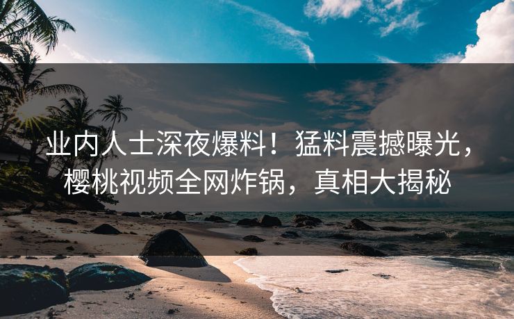 业内人士深夜爆料！猛料震撼曝光，樱桃视频全网炸锅，真相大揭秘