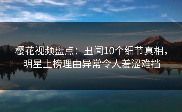 樱花视频盘点：丑闻10个细节真相，明星上榜理由异常令人羞涩难挡