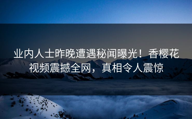 业内人士昨晚遭遇秘闻曝光！香樱花视频震撼全网，真相令人震惊