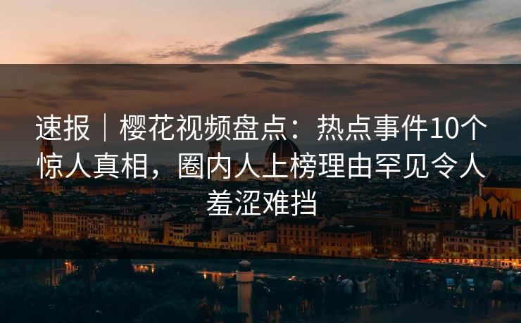 速报｜樱花视频盘点：热点事件10个惊人真相，圈内人上榜理由罕见令人羞涩难挡