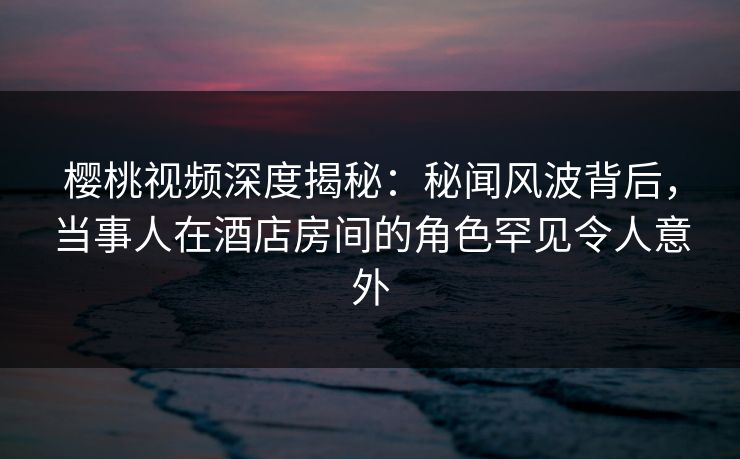 樱桃视频深度揭秘：秘闻风波背后，当事人在酒店房间的角色罕见令人意外