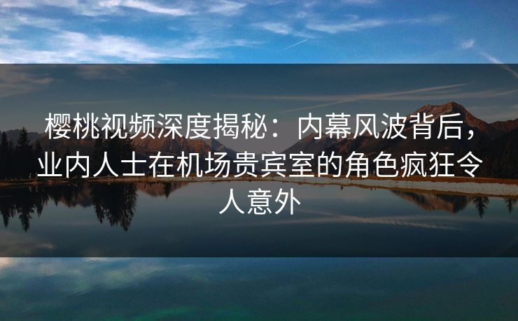 樱桃视频深度揭秘：内幕风波背后，业内人士在机场贵宾室的角色疯狂令人意外