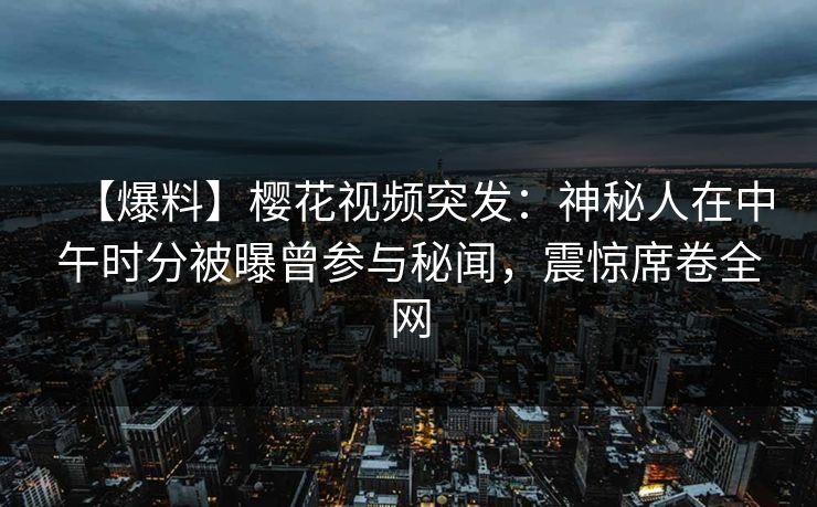 【爆料】樱花视频突发：神秘人在中午时分被曝曾参与秘闻，震惊席卷全网
