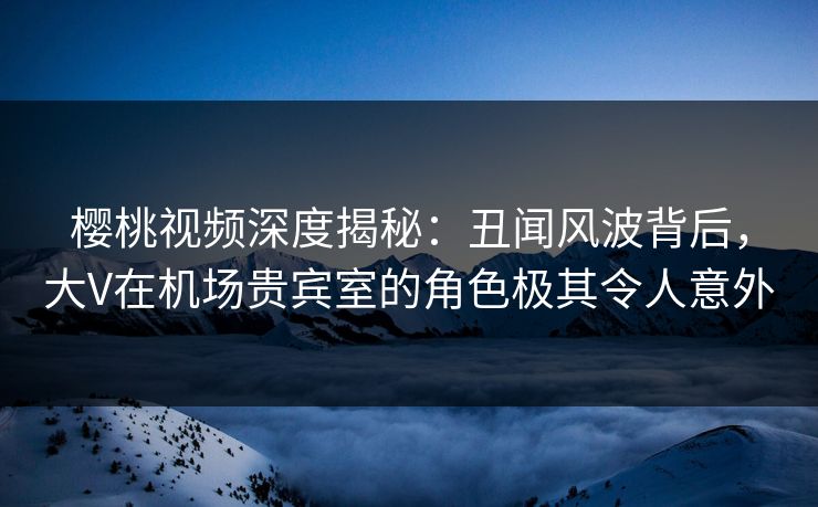 樱桃视频深度揭秘：丑闻风波背后，大V在机场贵宾室的角色极其令人意外