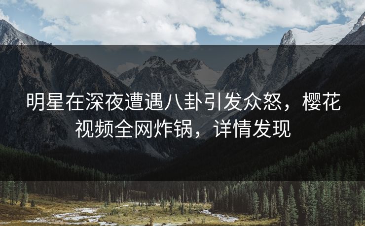 明星在深夜遭遇八卦引发众怒，樱花视频全网炸锅，详情发现