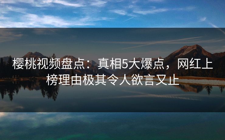 樱桃视频盘点：真相5大爆点，网红上榜理由极其令人欲言又止