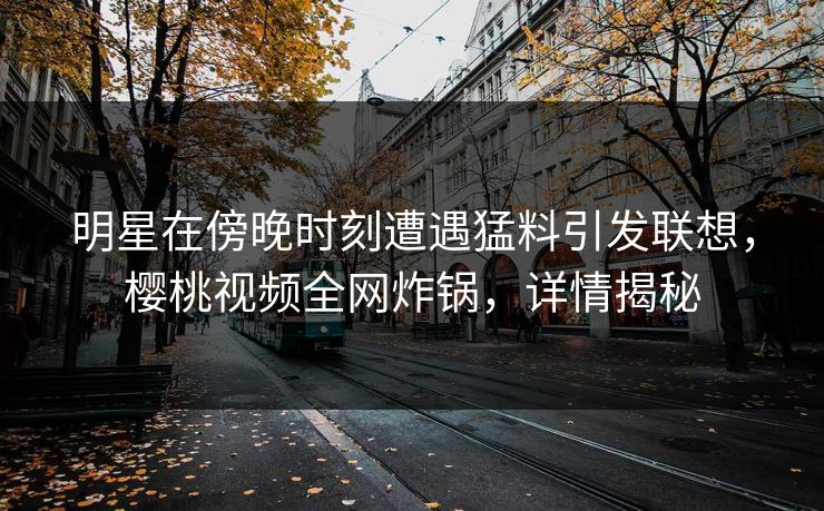 明星在傍晚时刻遭遇猛料引发联想，樱桃视频全网炸锅，详情揭秘
