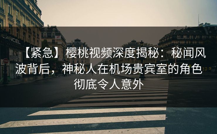 【紧急】樱桃视频深度揭秘:秘闻风波背后,神秘人在机场贵宾室的角色彻底令人意外