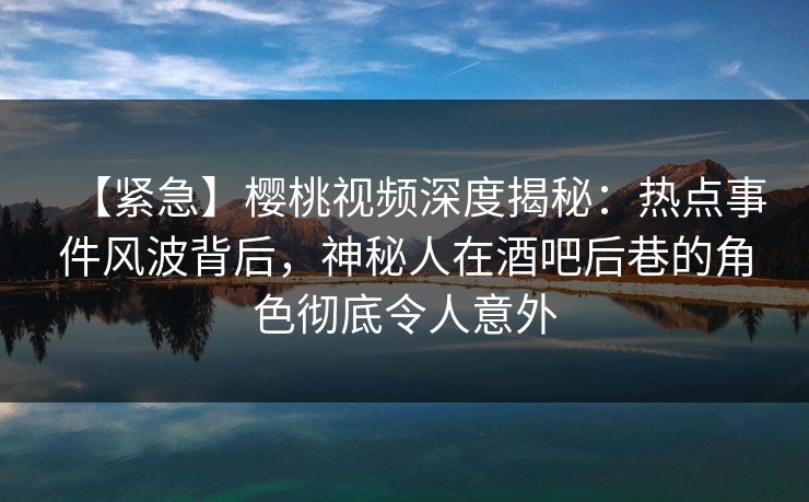 【紧急】樱桃视频深度揭秘:热点事件风波背后,神秘人在酒吧后巷的角色彻底令人意外 【紧急】樱桃视频深度揭秘:热点事件风波背后,神秘人在酒吧后巷的角色彻底令人意外