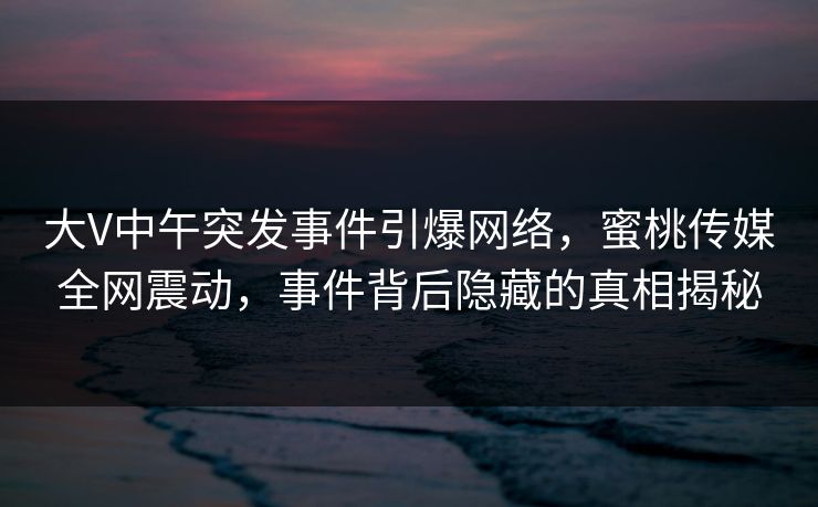 大V中午突发事件引爆网络,蜜桃传媒全网震动,事件背后隐藏的真相揭秘 大V中午突发事件引爆网络,蜜桃传媒全网震动,事件背后隐藏的真相揭秘