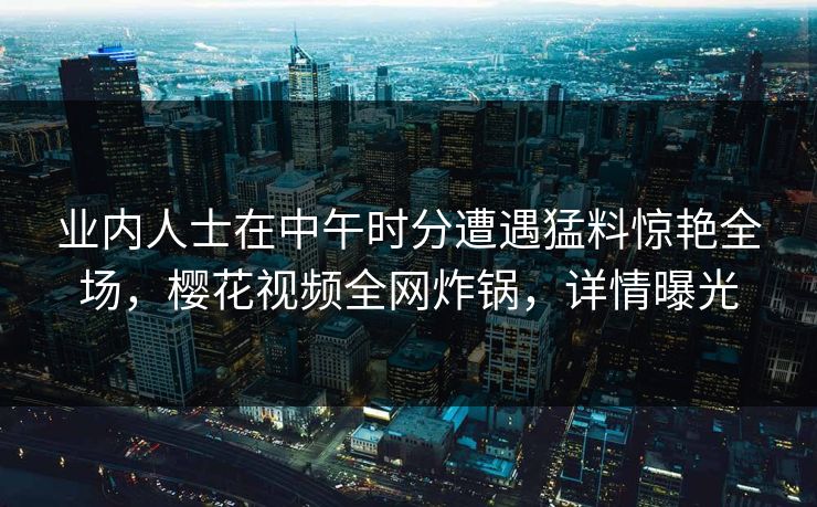 业内人士在中午时分遭遇猛料惊艳全场，樱花视频全网炸锅，详情曝光
