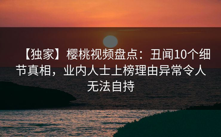【独家】樱桃视频盘点：丑闻10个细节真相，业内人士上榜理由异常令人无法自持
