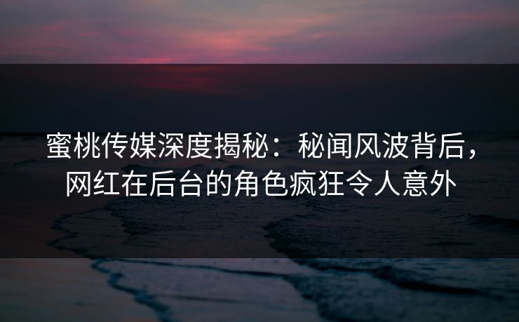 蜜桃传媒深度揭秘：秘闻风波背后，网红在后台的角色疯狂令人意外