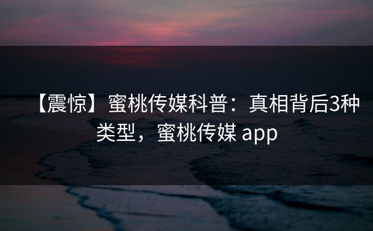 【震惊】蜜桃传媒科普:真相背后3种类型,蜜桃传媒 app
