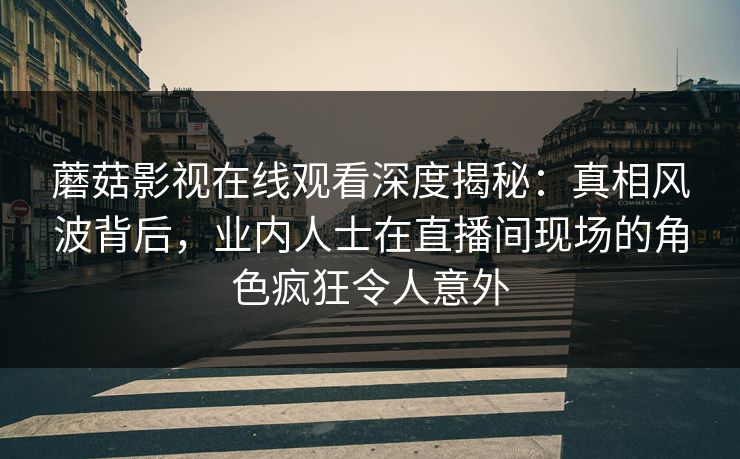 蘑菇影视在线观看深度揭秘:真相风波背后,业内人士在直播间现场的角色疯狂令人意外