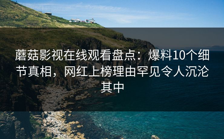 蘑菇影视在线观看盘点:爆料10个细节真相,网红上榜理由罕见令人沉沦其中 蘑菇影视在线观看盘点:爆料10个细节真相,网红上榜理由罕见令人沉沦其中