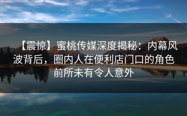 【震惊】蜜桃传媒深度揭秘：内幕风波背后，圈内人在便利店门口的角色前所未有令人意外