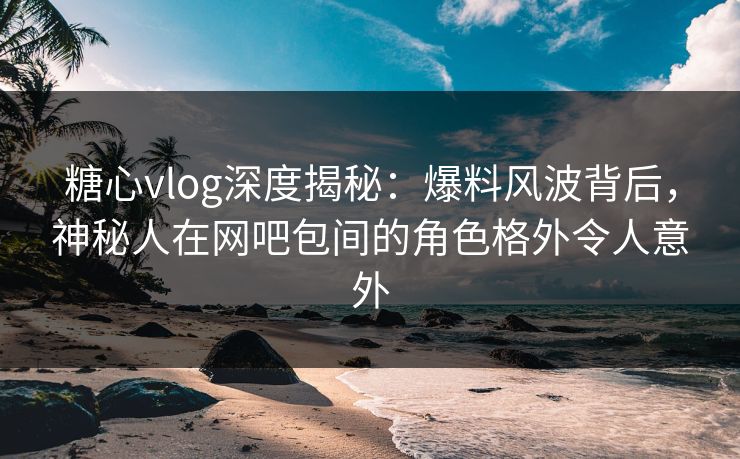糖心vlog深度揭秘：爆料风波背后，神秘人在网吧包间的角色格外令人意外
