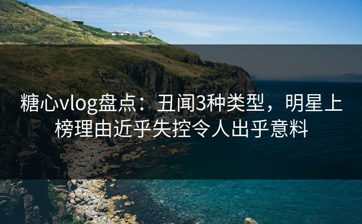 糖心vlog盘点:丑闻3种类型,明星上榜理由近乎失控令人出乎意料