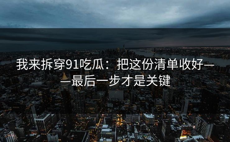 我来拆穿91吃瓜：把这份清单收好——最后一步才是关键